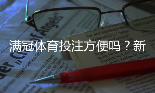 满冠体育投注方便吗?新手注册、充值提现与安全性全面评测