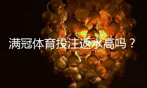 满冠体育投注返水高吗？真实解析返水比例、到账速度与风险提示