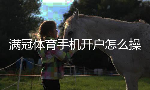 满冠体育手机开户怎么操作?新手注册流程、身份验证与安全注意事项
