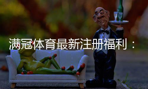 满冠体育最新注册福利：领取步骤、优惠内容与注意事项一览