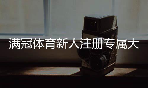 满冠体育新人注册专属大礼包怎么领取？新手福利、使用规则与常见问题解答
