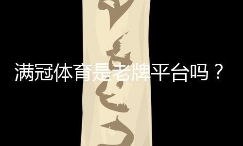 满冠体育是老牌平台吗？平台背景、资质与用户口碑全方位解析