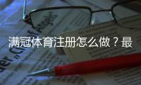 满冠体育注册怎么做？最新一步步注册流程、实名认证与常见问题解析