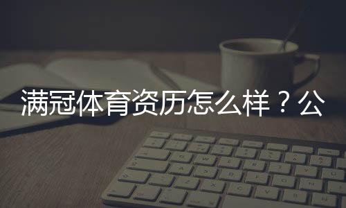 满冠体育资历怎么样？公司背景、资质与用户口碑全解析