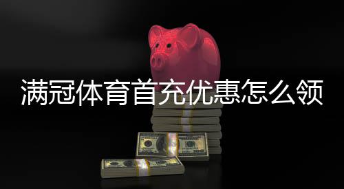 满冠体育首充优惠怎么领取？新手领取攻略、优惠规则与常见问题解析