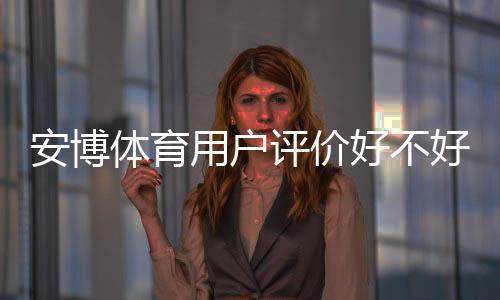 安博体育用户评价好不好？真实口碑、优缺点与安全性全方位解析