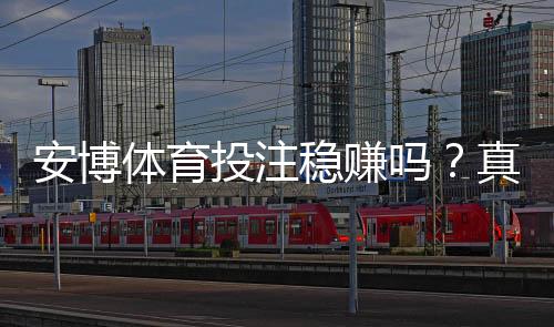 安博体育投注稳赚吗？真实评测与风险提示新手防坑攻略