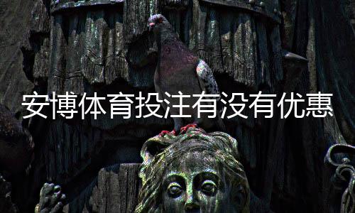 安博体育投注有没有优惠？最新优惠活动、领取攻略与注意事项全解析