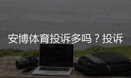 安博体育投诉多吗？投诉记录、常见问题与维权攻略一文看懂