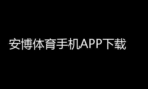 安博体育手机APP下载教程：安卓iOS官方下载与安装激活全攻略