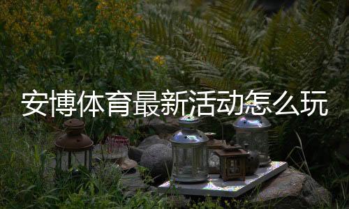 安博体育最新活动怎么玩？优惠类型、领取方法与注意事项全解析