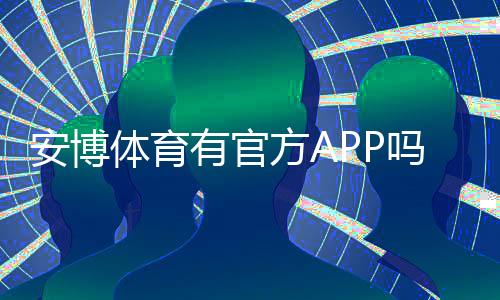 安博体育有官方APP吗？官方APP下载、真假鉴别与安全使用全攻略