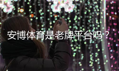 安博体育是老牌平台吗？品牌历史、资质与安全性全方位评测