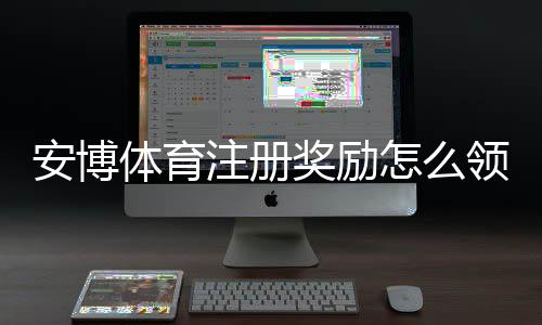 安博体育注册奖励怎么领取？新手注册步骤、奖励额度与注意事项详解