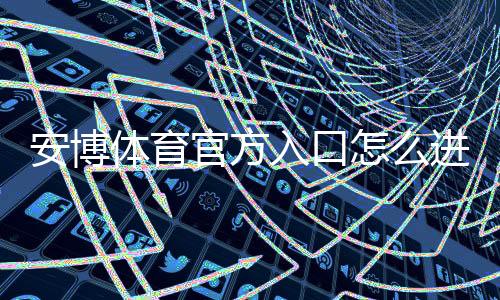 安博体育官方入口怎么进？官网地址、注册登录与安全使用完整攻略
