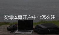 安博体育开户中心怎么注册？新手开户流程、身份验证与安全注意事项详解