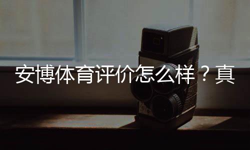 安博体育评价怎么样？真实用户口碑、平台信誉与提现安全性全面解析