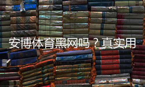 安博体育黑网吗？真实用户评价、风险提示与维权攻略