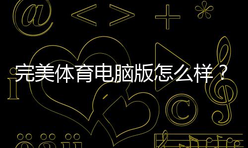完美体育电脑版怎么样？下载安装、功能体验与优缺点全面评测