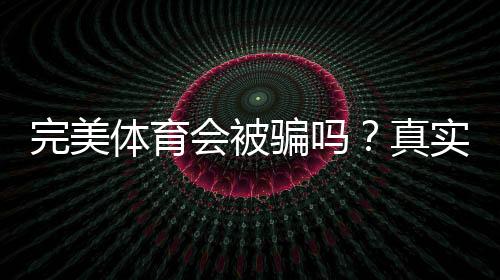 完美体育会被骗吗？真实评测、常见骗局识别与防骗攻略