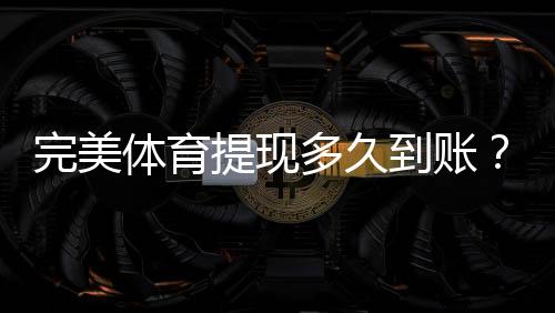 完美体育提现多久到账？到账时间、常见延迟原因与解决办法