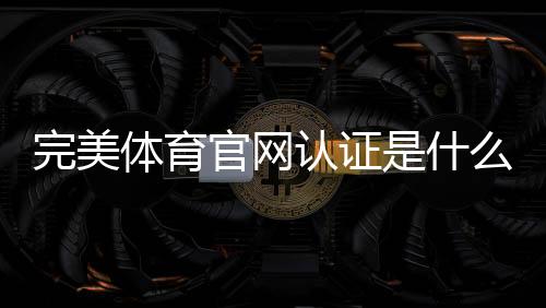 完美体育官网认证是什么意思？新手快速完成认证步骤与常见问题详解