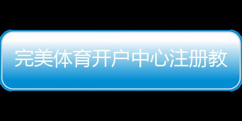 完美体育开户中心注册教程与安全指南：新手快速开户与常见问题解答