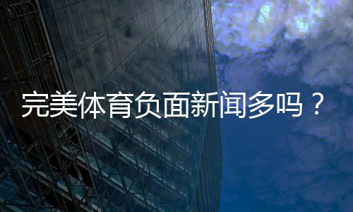 完美体育负面新闻多吗？真实投诉汇总与安全性全面评估