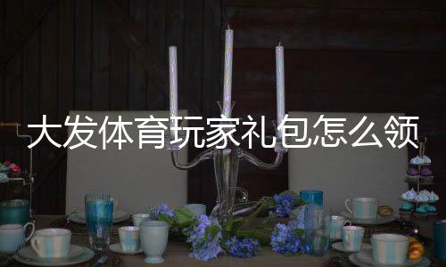 大发体育玩家礼包怎么领取？新手领取攻略与使用技巧全面解析