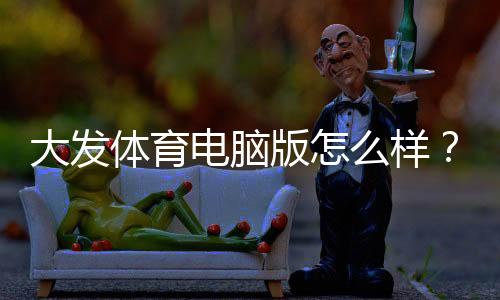 大发体育电脑版怎么样？全面评测：功能、稳定性、安全与安装使用攻略