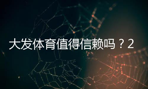大发体育值得信赖吗？2026最新版安全性、出款速度与用户口碑全方位评测