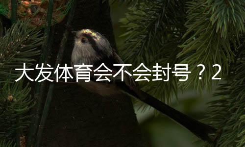大发体育会不会封号？2026最新版封号原因、风险防范与解封申诉攻略