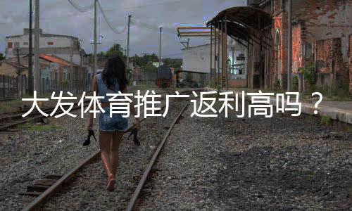 大发体育推广返利高吗？真实返利率、结算方式与避坑指南