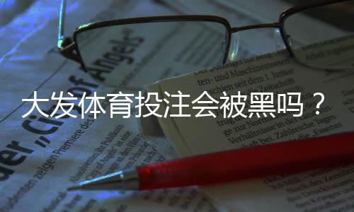 大发体育投注会被黑吗？真相解析、识别黑平台与防范安全攻略
