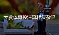 大发体育投注流程复杂吗？新手必看：开户、充值与投注全流程详解