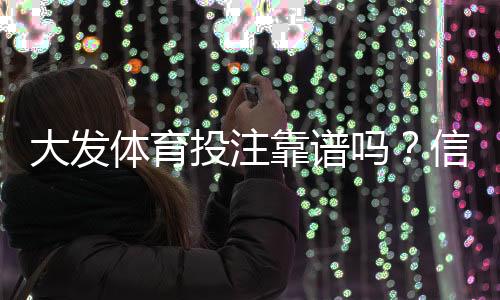 大发体育投注靠谱吗？信誉、安全与提款速度全面评测与用户口碑解析