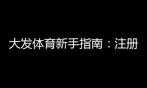 大发体育新手指南：注册、充值、玩法与首投全攻略