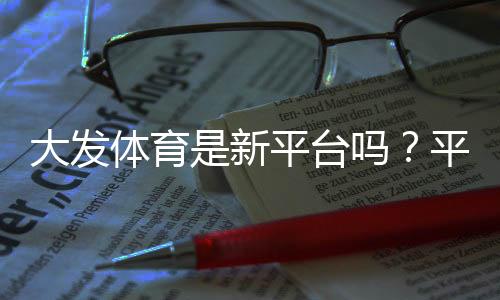 大发体育是新平台吗？平台背景、合法性与安全性全面解析
