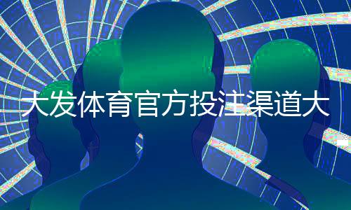 大发体育官方投注渠道大全：官方入口、注册流程与安全充值提款攻略