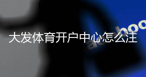 大发体育开户中心怎么注册？2026新手开户流程、实名认证、送彩金与防骗注意事项快速指南