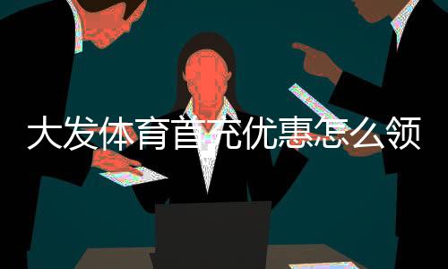 大发体育首充优惠怎么领？最新领取步骤、活动规则与注意事项