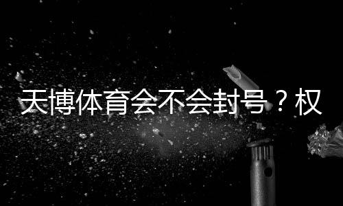 天博体育会不会封号？权威解析：封号原因、判断标准与防封攻略