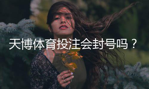天博体育投注会封号吗？官方风控、常见封号原因与申诉方法一次看懂