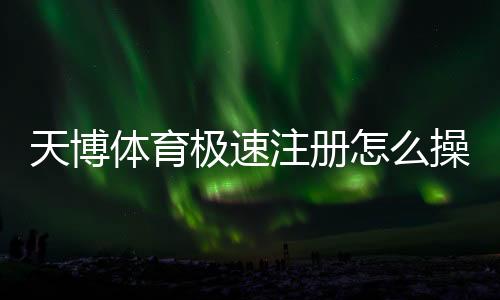 天博体育极速注册怎么操作？新手快速完成注册图文教程与注意事项