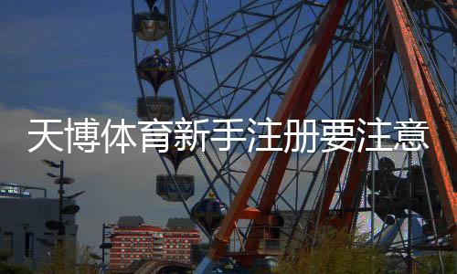 天博体育新手注册要注意什么？注册步骤、实名认证与防骗安全全解析