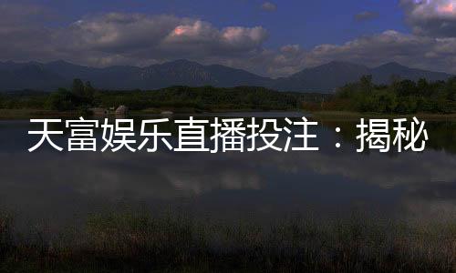 天富娱乐直播投注：揭秘高胜率玩家的实战技巧与投注策略