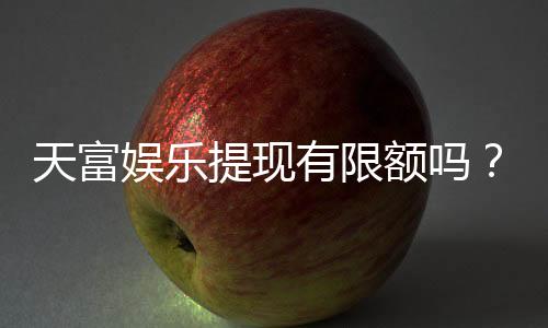天富娱乐提现有限额吗？详细解答提现规则与限额标准
