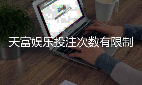 天富娱乐投注次数有限制吗？详解平台规则与玩法技巧