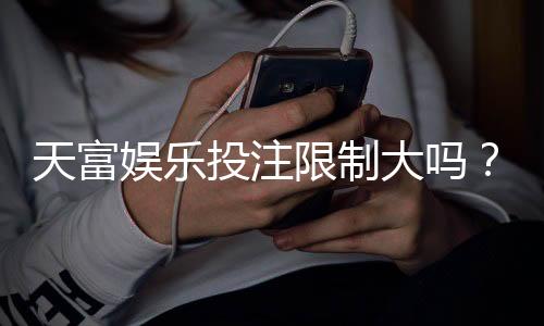 天富娱乐投注限制大吗？深度解析平台规则与玩家应对策略
