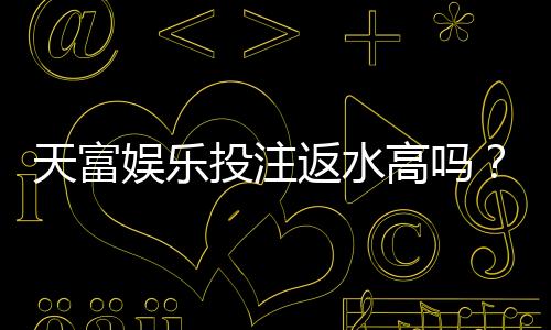 天富娱乐投注返水高吗？揭秘高额返水背后的真实福利